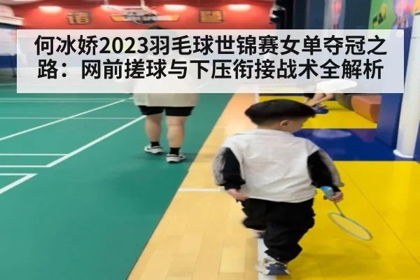 何冰娇2023羽毛球世锦赛女单夺冠之路：网前搓球与下压衔接战术全解析